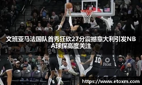 文班亚马法国队首秀狂砍27分震撼意大利引发NBA球探高度关注