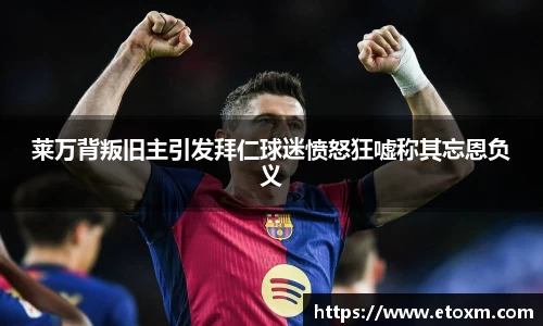莱万背叛旧主引发拜仁球迷愤怒狂嘘称其忘恩负义